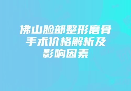 佛山脸部整形磨骨手术价格解析及影响因素