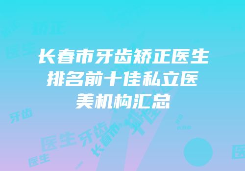长春市牙齿矫正医生排名前十佳私立医美机构汇总