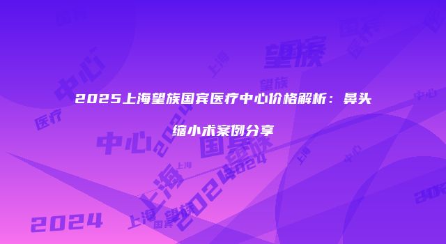 2025上海望族国宾医疗中心价格解析：鼻头缩小术案例分享