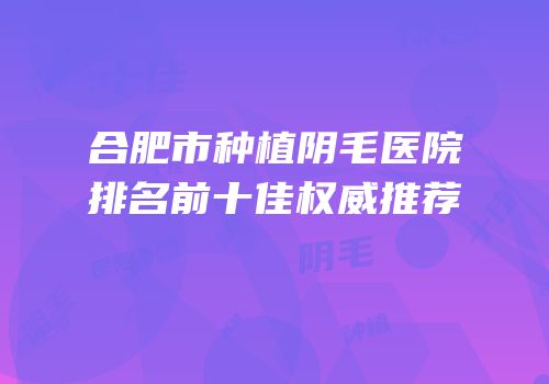 合肥市种植阴毛医院排名前十佳权威推荐