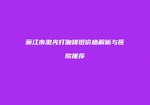 丽江市激光打咖啡斑价格解析与医院推荐