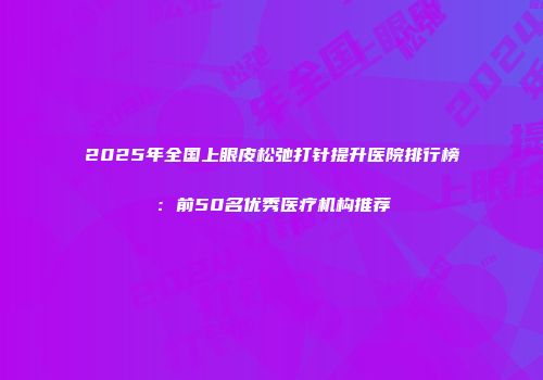 2025年全国上眼皮松弛打针提升医院排行榜：前50名优秀医疗机构推荐