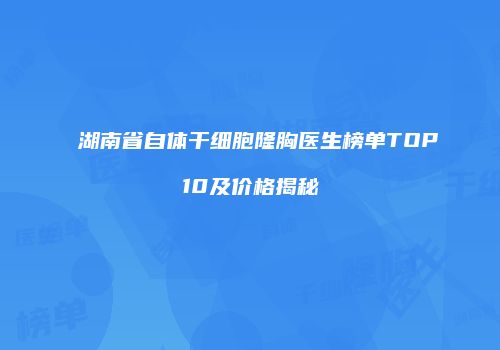 湖南省自体干细胞隆胸医生榜单TOP10及价格揭秘