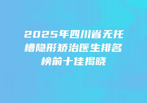 2025年四川省无托槽隐形矫治医生排名榜前十佳揭晓