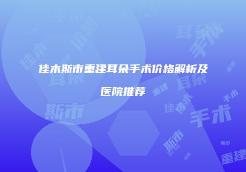 佳木斯市重建耳朵手术价格解析及医院推荐