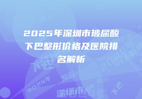 2025年深圳市玻尿酸下巴整形价格及医院排名解析