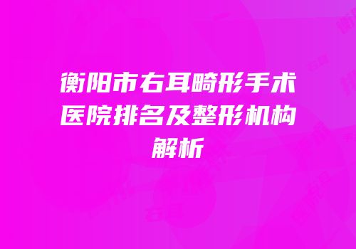 衡阳市右耳畸形手术医院排名及整形机构解析