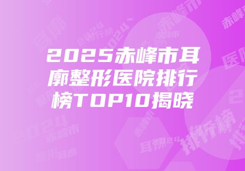 2025赤峰市耳廓整形医院排行榜TOP10揭晓