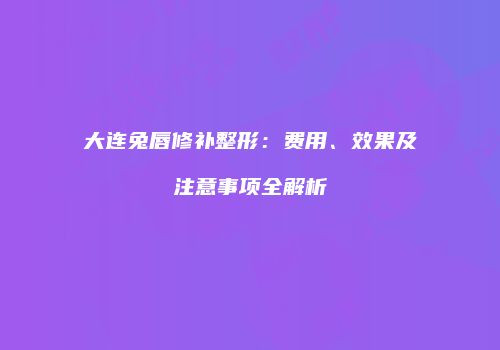 大连兔唇修补整形：费用、效果及注意事项全解析