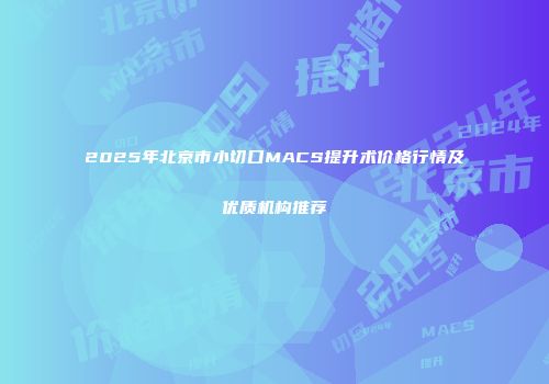 2025年北京市小切口MACS提升术价格行情及优质机构推荐