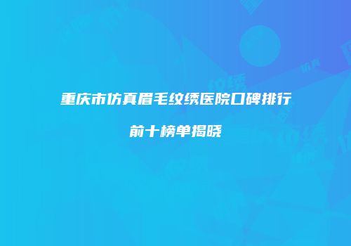 重庆市仿真眉毛纹绣医院口碑排行前十榜单揭晓