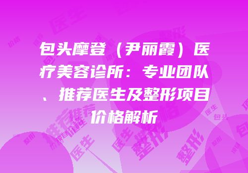 包头摩登（尹丽霞）医疗美容诊所：专业团队、推荐医生及整形项目价格解析