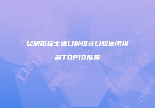 昆明市瑞士进口种植牙口腔医院排名TOP10推荐