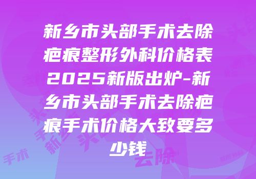 新乡市头部手术去除疤痕整形外科价格表2025新版出炉-新乡市头部手术去除疤痕手术价格大致要多少钱
