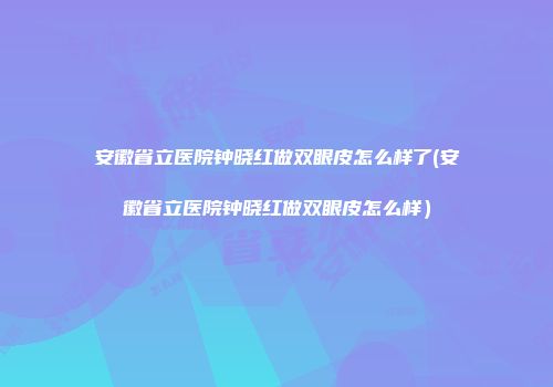 安徽省立医院钟晓红做双眼皮怎么样了(安徽省立医院钟晓红做双眼皮怎么样）