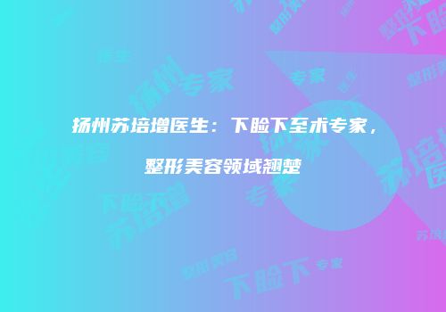 扬州苏培增医生：下睑下至术专家，整形美容领域翘楚