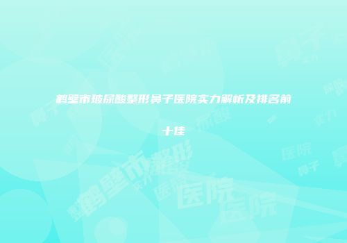 鹤壁市玻尿酸整形鼻子医院实力解析及排名前十佳
