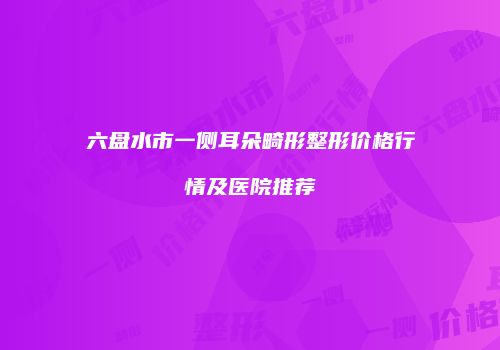 六盘水市一侧耳朵畸形整形价格行情及医院推荐