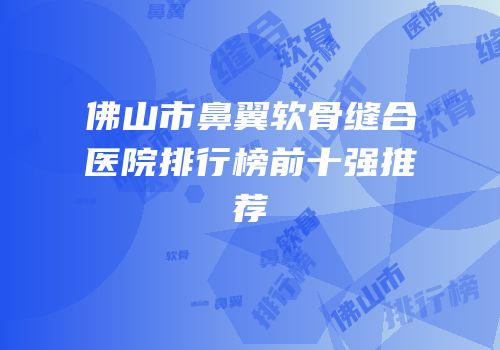 佛山市鼻翼软骨缝合医院排行榜前十强推荐