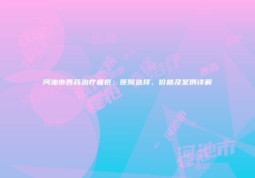 河池市西药治疗痤疮：医院选择、价格及案例详解