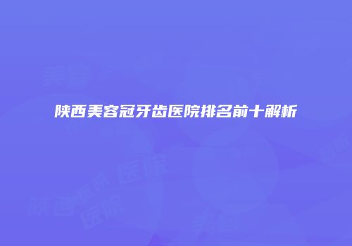 陕西美容冠牙齿医院排名前十解析