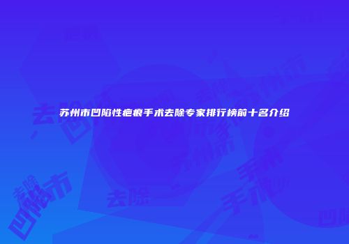 苏州市凹陷性疤痕手术去除专家排行榜前十名介绍