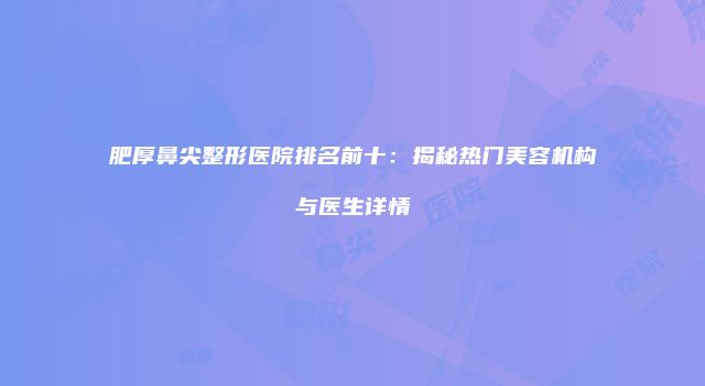 肥厚鼻尖整形医院排名前十：揭秘热门美容机构与医生详情