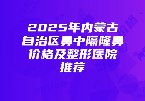 2025年内蒙古自治区鼻中隔隆鼻价格及整形医院推荐