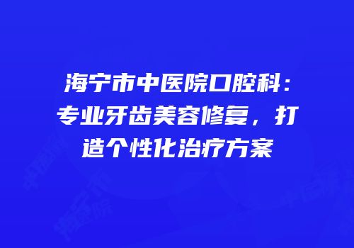 海宁市中医院口腔科：专业牙齿美容修复，打造个性化治疗方案