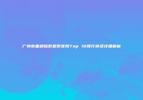 广州市面部脸形整形医院Top 10排行榜及详细解析