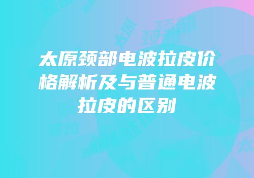 太原颈部电波拉皮价格解析及与普通电波拉皮的区别