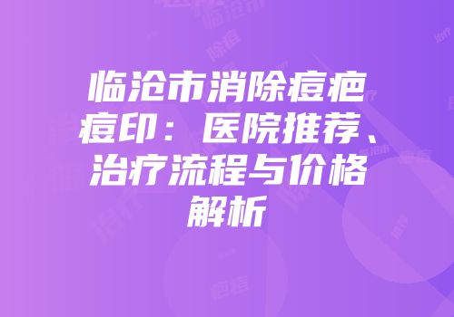 临沧市消除痘疤痘印：医院推荐、治疗流程与价格解析