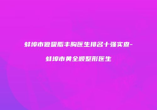 蚌埠市做吸脂丰胸医生排名十强实查-蚌埠市黄全顺整形医生