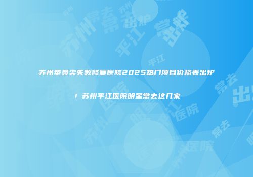 苏州垫鼻尖失败修复医院2025热门项目价格表出炉！苏州平江医院明星常去这几家