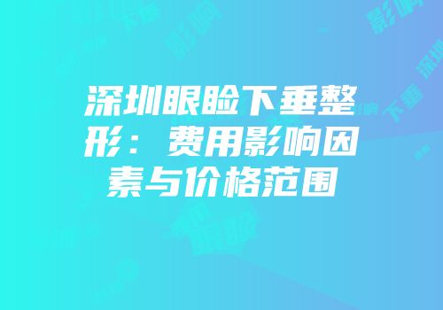 深圳眼睑下垂整形：费用影响因素与价格范围