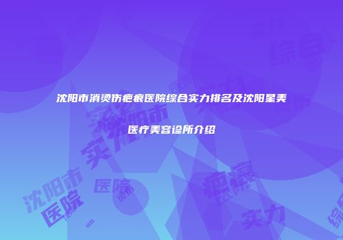 沈阳市消烫伤疤痕医院综合实力排名及沈阳星美医疗美容诊所介绍