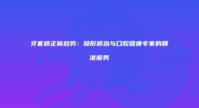 牙套矫正新趋势：隐形矫治与口腔健康专家的精准服务