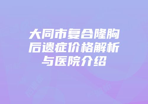 大同市复合隆胸后遗症价格解析与医院介绍