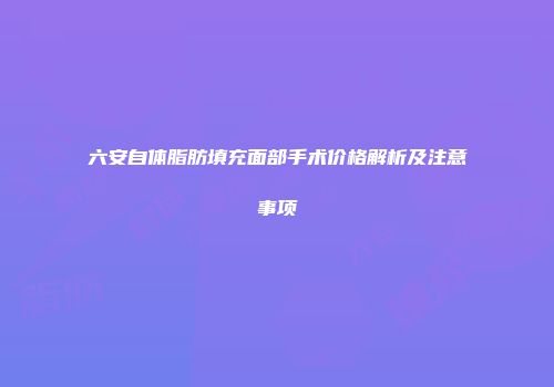 六安自体脂肪填充面部手术价格解析及注意事项