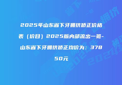 2025年山东省下牙拥挤矫正价格表（价目）2025版内部流出一览-山东省下牙拥挤矫正均价为：37850元