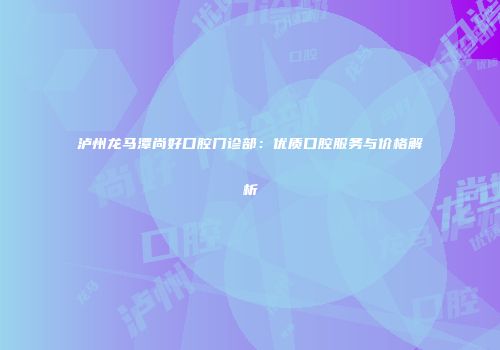 泸州龙马潭尚好口腔门诊部：优质口腔服务与价格解析