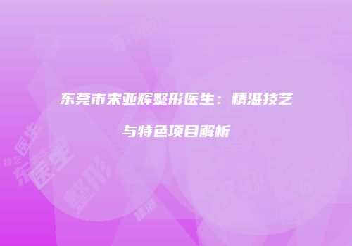 东莞市宋亚辉整形医生：精湛技艺与特色项目解析