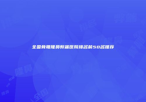 全国骨雕隆鼻弊端医院排名前50名推荐