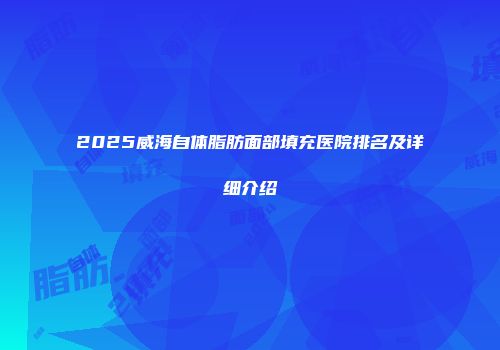 2025威海自体脂肪面部填充医院排名及详细介绍