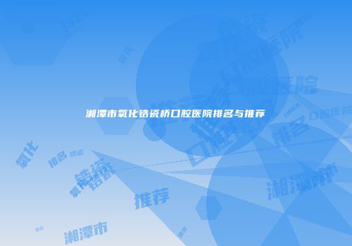 湘潭市氧化锆瓷桥口腔医院排名与推荐