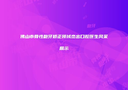 佛山市骨性龅牙矫正领域杰出口腔医生风采展示