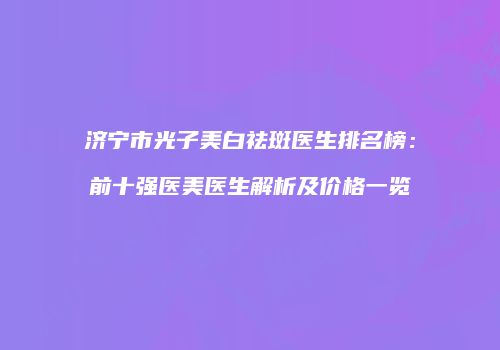 济宁市光子美白祛斑医生排名榜：前十强医美医生解析及价格一览