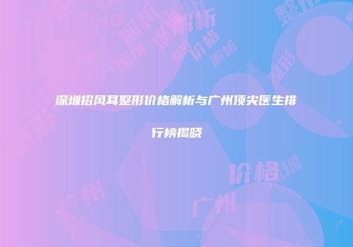 深圳招风耳整形价格解析与广州顶尖医生排行榜揭晓