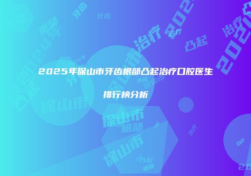 2025年保山市牙齿根部凸起治疗口腔医生排行榜分析