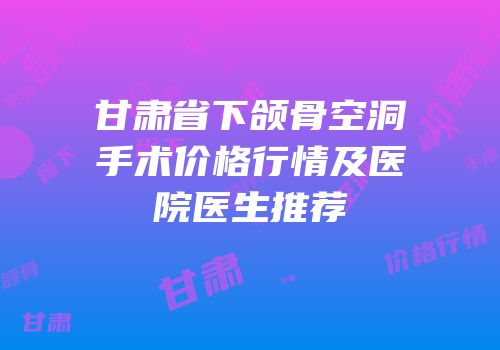 甘肃省下颌骨空洞手术价格行情及医院医生推荐